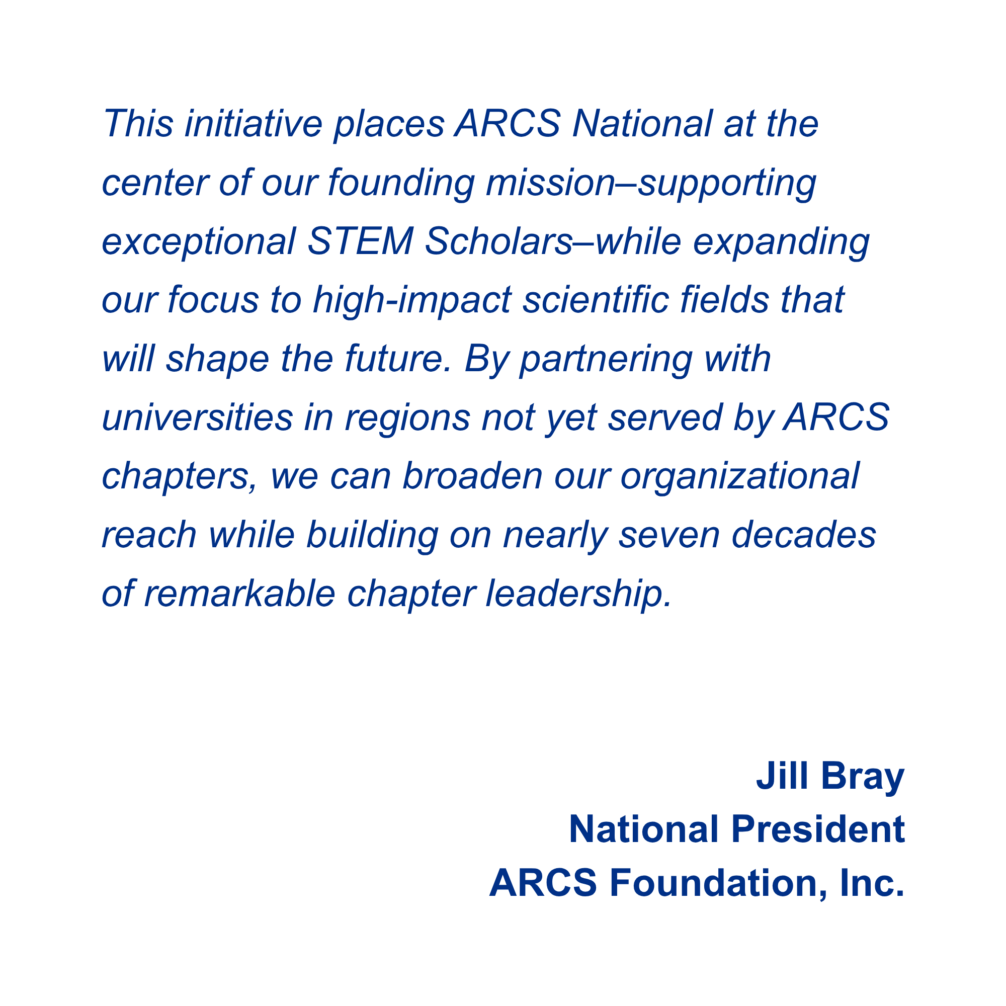 This initiative places ARCS National at the center of our founding mission–supporting exceptional STEM Scholars–while expanding our focus to high-impact scientific fields that will shape the future. By partnering with universities in regions not yet served by ARCS chapters, we can broaden our organizational reach while building on nearly seven decades of remarkable chapter leadership. Jill Bray