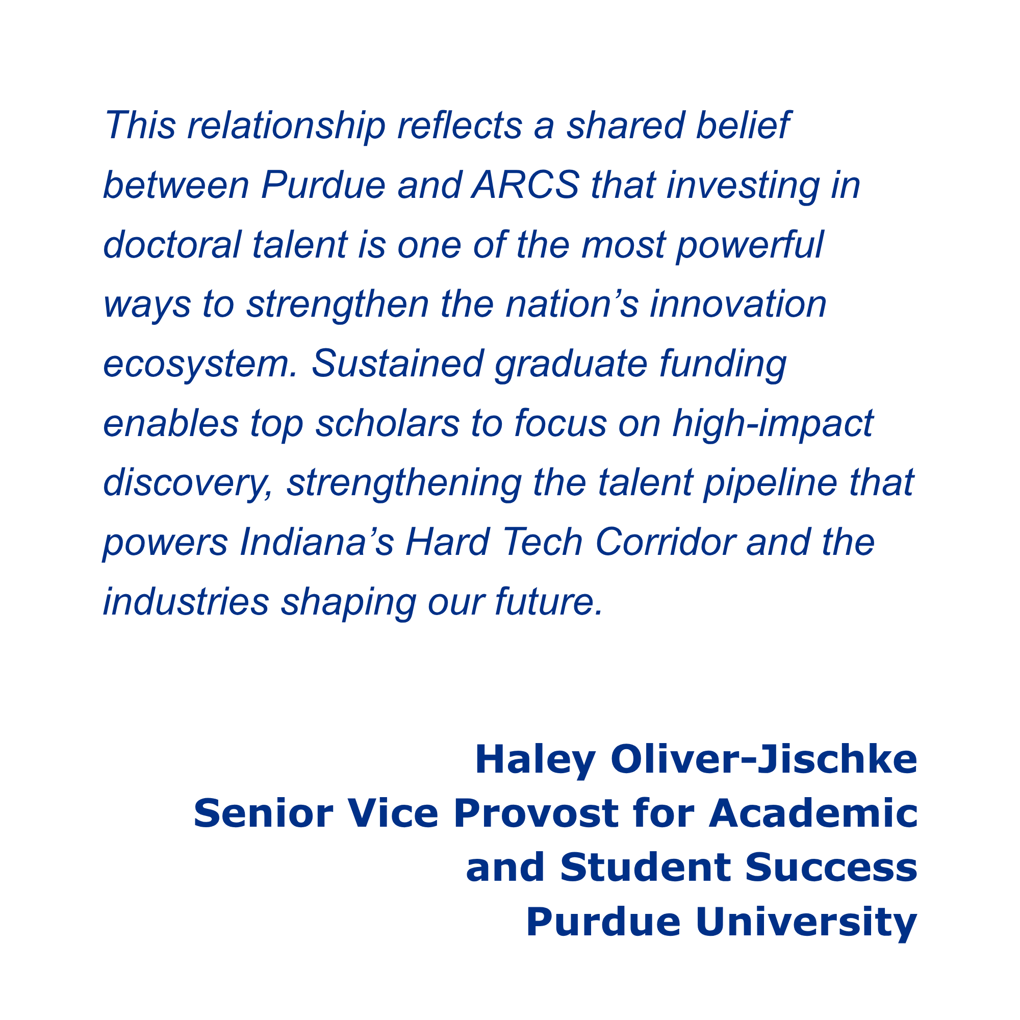 This relationship reflects a shared belief between Purdue and ARCS that investing in doctoral talent is one of the most powerful ways to strengthen the nation’s innovation ecosystem. Sustained graduate funding enables top scholars to focus on high-impact discovery, strengthening the talent pipeline that powers Indiana’s Hard Tech Corridor and the industries shaping our future. Haley Oliver-Jischke